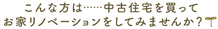 こんな方は……中古住宅を買ってお家リノベーションをしてみませんか？